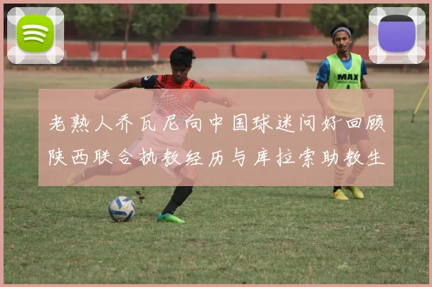 老熟人乔瓦尼向中国球迷问好回顾陕西联合执教经历与库拉索助教生活