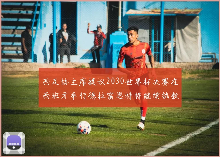 西足协主席提议2030世界杯决赛在西班牙举行德拉富恩特将继续执教国家队