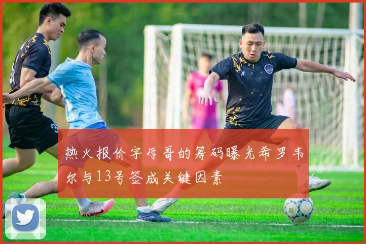 热火报价字母哥的筹码曝光希罗韦尔与13号签成关键因素