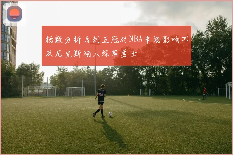 杨毅分析马刺五冠对NBA市场影响不及尼克斯湖人绿军勇士