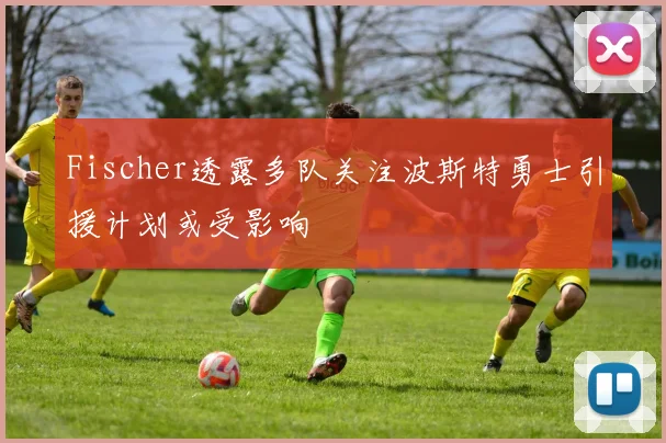Fischer透露多队关注波斯特勇士引援计划或受影响