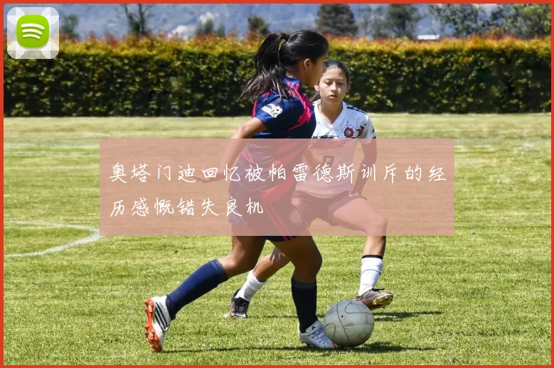 奥塔门迪回忆被帕雷德斯训斥的经历感慨错失良机