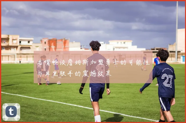 名嘴畅谈詹姆斯加盟勇士的可能性与库里联手的震撼效果