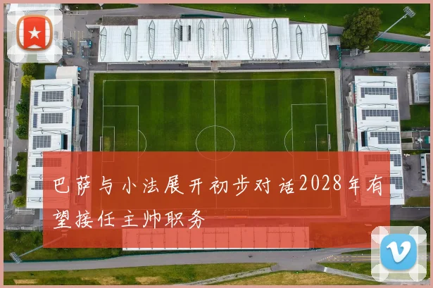 巴萨与小法展开初步对话2028年有望接任主帅职务
