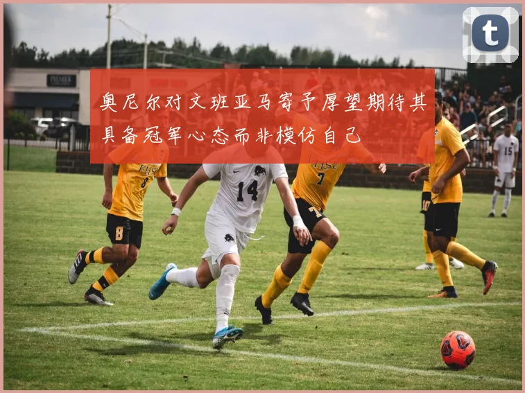 奥尼尔对文班亚马寄予厚望期待其具备冠军心态而非模仿自己
