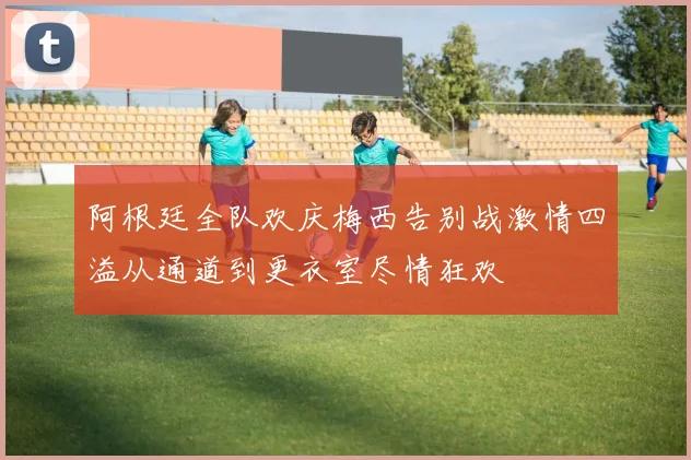 阿根廷全队欢庆梅西告别战激情四溢从通道到更衣室尽情狂欢