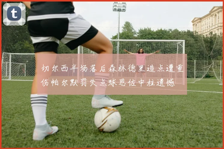 切尔西半场落后森林德里造点遭重伤帕尔默罚失点球恩佐中柱遗憾