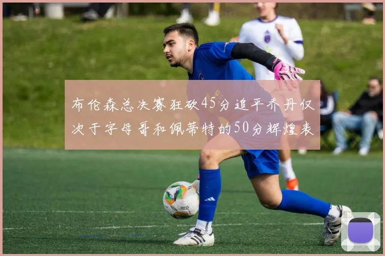 布伦森总决赛狂砍45分追平乔丹仅次于字母哥和佩蒂特的50分辉煌表现