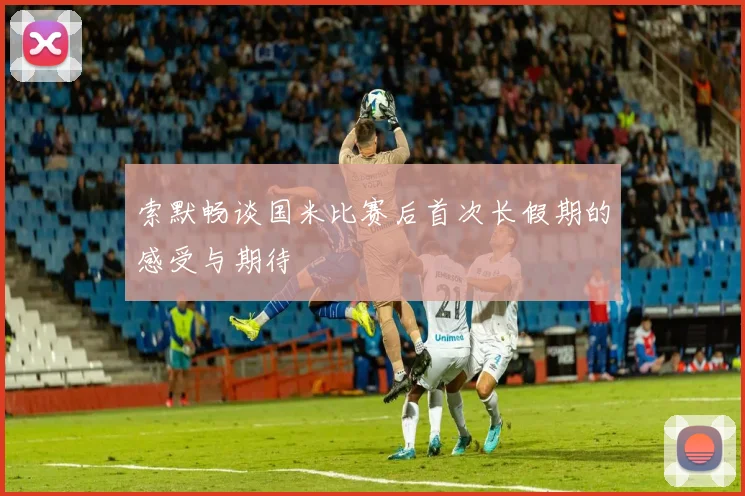 索默畅谈国米比赛后首次长假期的感受与期待