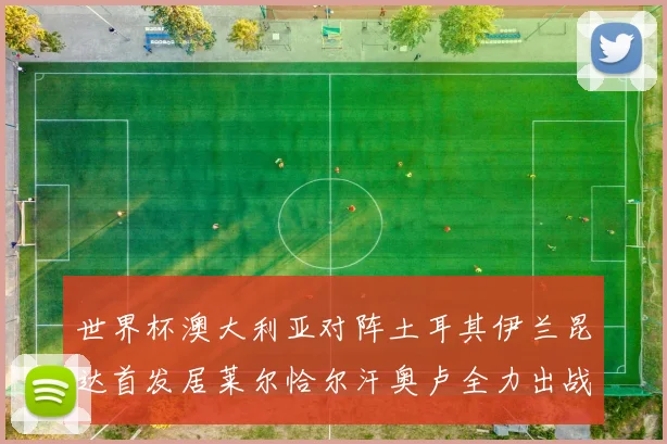 世界杯澳大利亚对阵土耳其伊兰昆达首发居莱尔恰尔汗奥卢全力出战