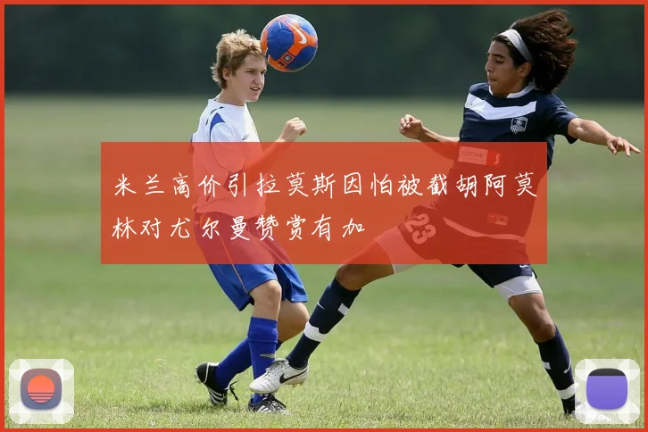 米兰高价引拉莫斯因怕被截胡阿莫林对尤尔曼赞赏有加