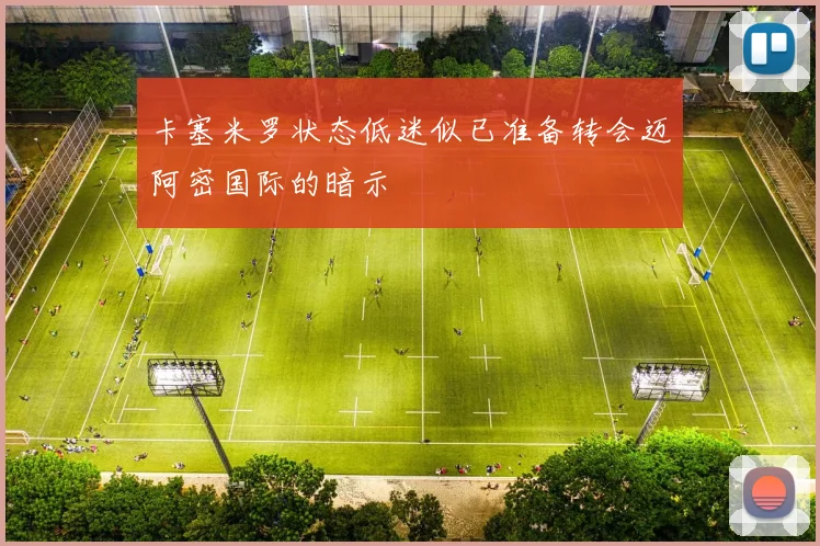 卡塞米罗状态低迷似已准备转会迈阿密国际的暗示