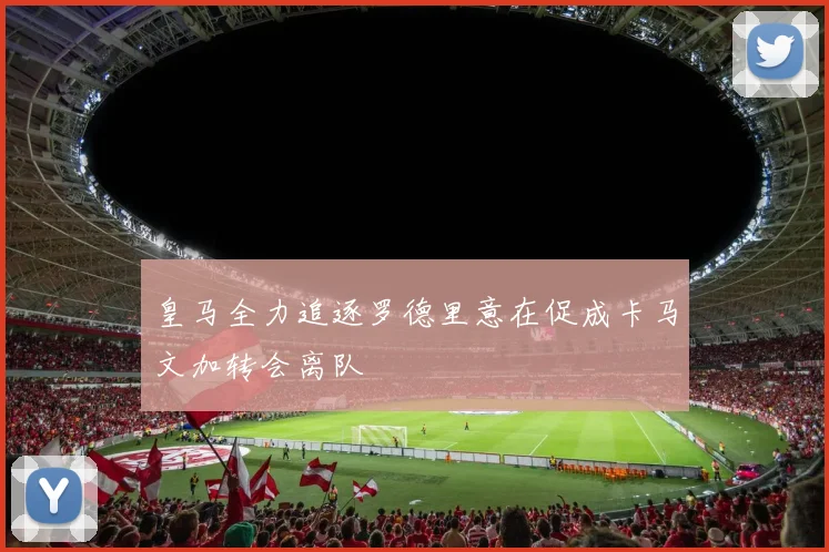 皇马全力追逐罗德里意在促成卡马文加转会离队