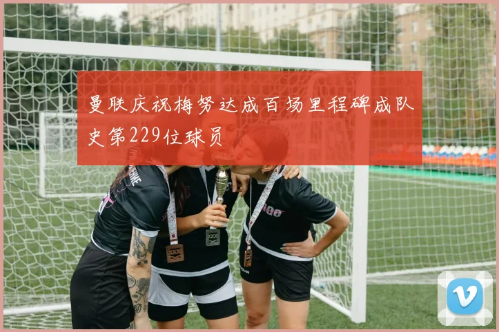 曼联庆祝梅努达成百场里程碑成队史第229位球员