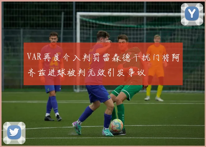 VAR再度介入判罚雷森德干扰门将阿齐兹进球被判无效引发争议