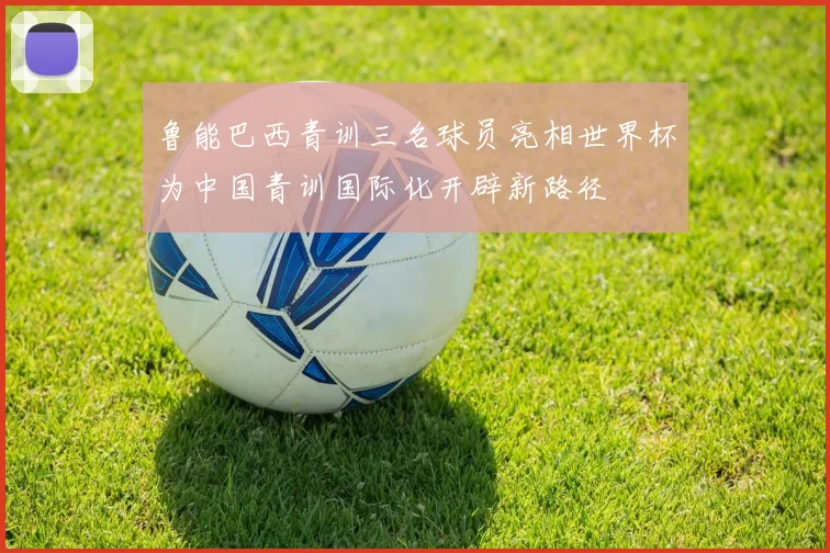 鲁能巴西青训三名球员亮相世界杯为中国青训国际化开辟新路径