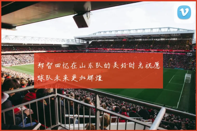 郑智回忆在山东队的美好时光祝愿球队未来更加辉煌