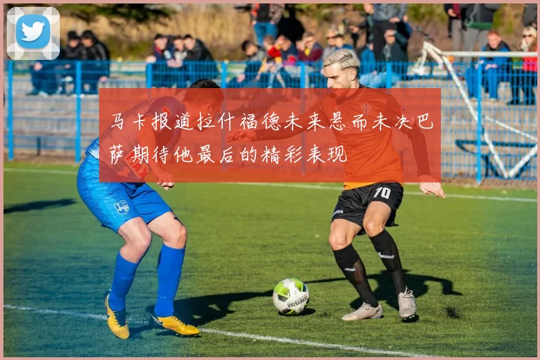 马卡报道拉什福德未来悬而未决巴萨期待他最后的精彩表现