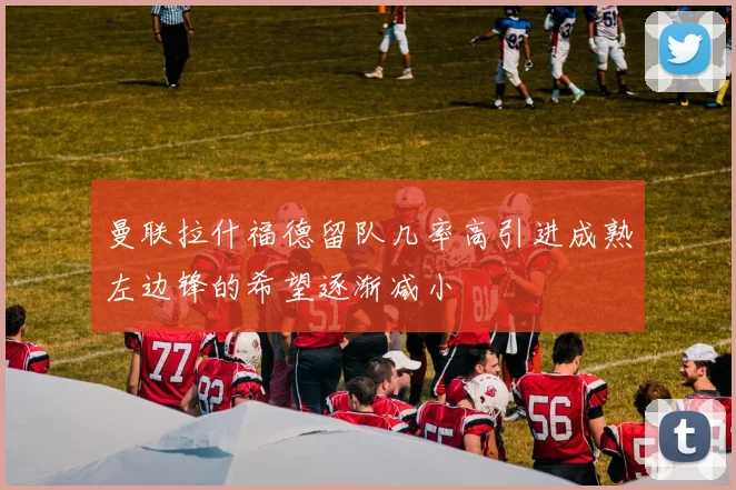 曼联拉什福德留队几率高引进成熟左边锋的希望逐渐减小