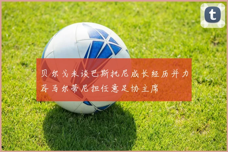 贝尔戈米谈巴斯托尼成长经历并力荐马尔蒂尼担任意足协主席