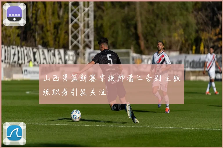 山西男篮新赛季换帅潘江告别主教练职务引发关注