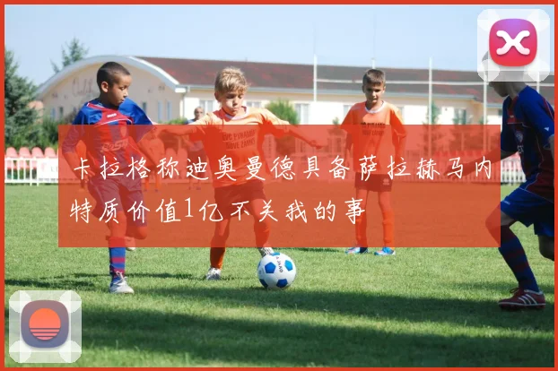 卡拉格称迪奥曼德具备萨拉赫马内特质价值1亿不关我的事