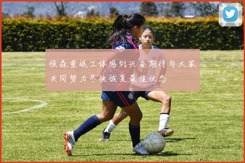 侯森重返工体感到兴奋期待与大家共同努力尽快恢复最佳状态